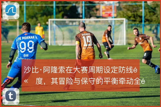 沙比·阿隆索在大赛周期设定防线高度，其冒险与保守的平衡牵动全队阵型