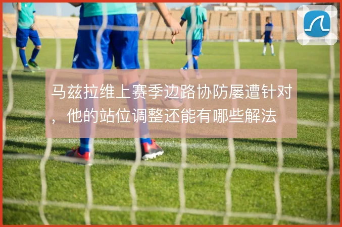马兹拉维上赛季边路协防屡遭针对，他的站位调整还能有哪些解法