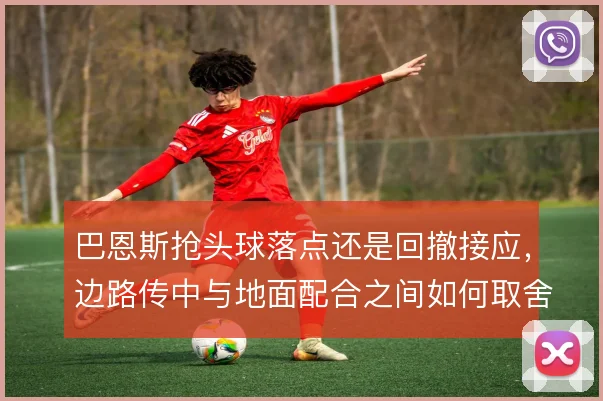 巴恩斯抢头球落点还是回撤接应，边路传中与地面配合之间如何取舍