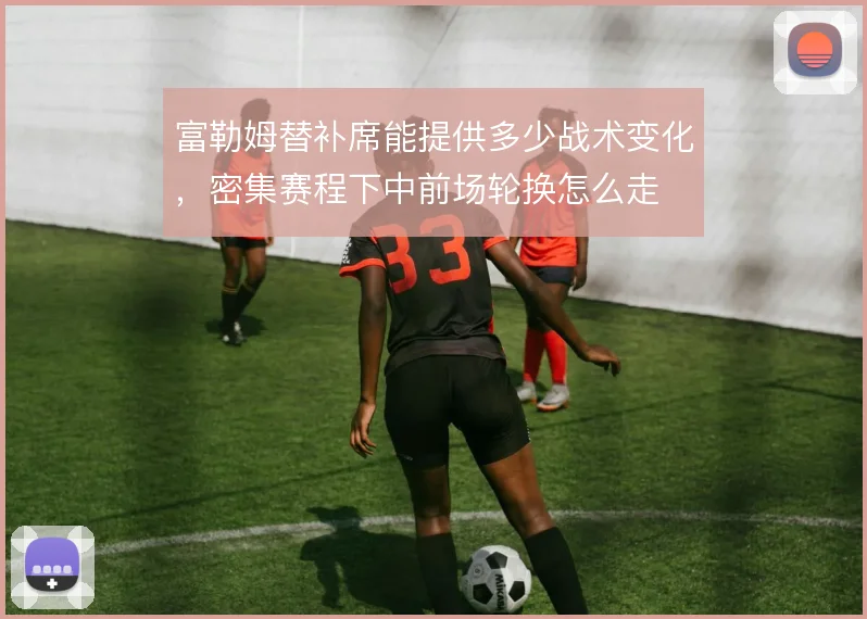 富勒姆替补席能提供多少战术变化，密集赛程下中前场轮换怎么走