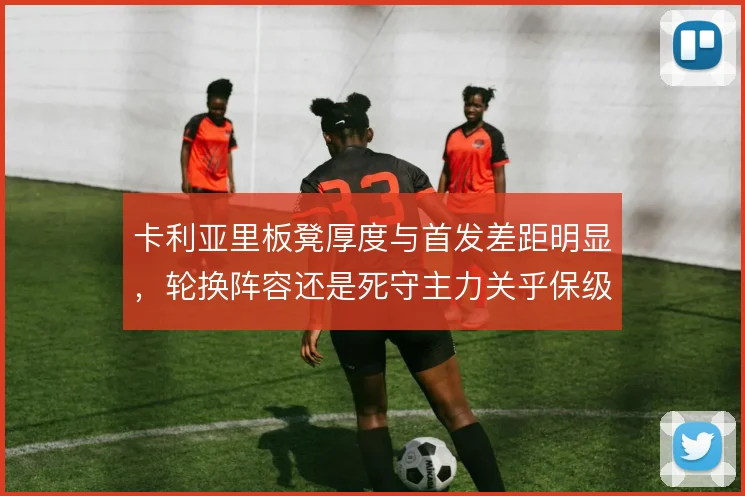 卡利亚里板凳厚度与首发差距明显，轮换阵容还是死守主力关乎保级走势