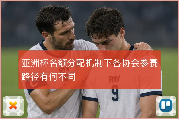 亚洲杯名额分配机制下各协会参赛路径有何不同