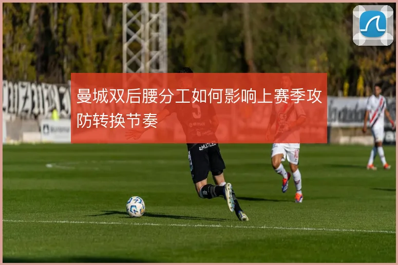 曼城双后腰分工如何影响上赛季攻防转换节奏