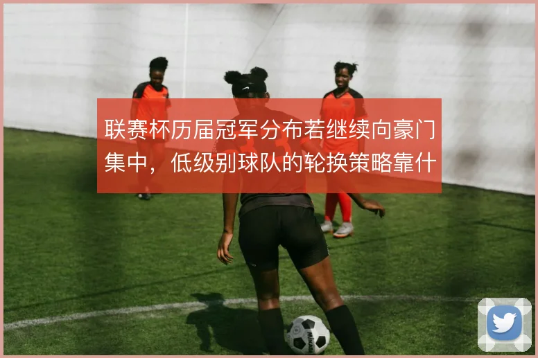 联赛杯历届冠军分布若继续向豪门集中,低级别球队的轮换策略靠什么撑住