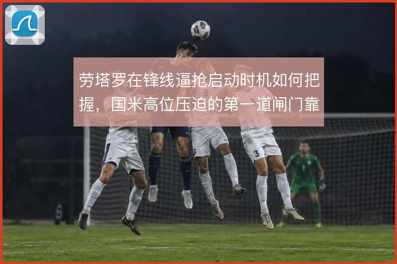 劳塔罗在锋线逼抢启动时机如何把握，国米高位压迫的第一道闸门靠什么撑住