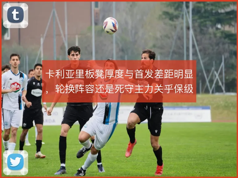 卡利亚里板凳厚度与首发差距明显，轮换阵容还是死守主力关乎保级走势