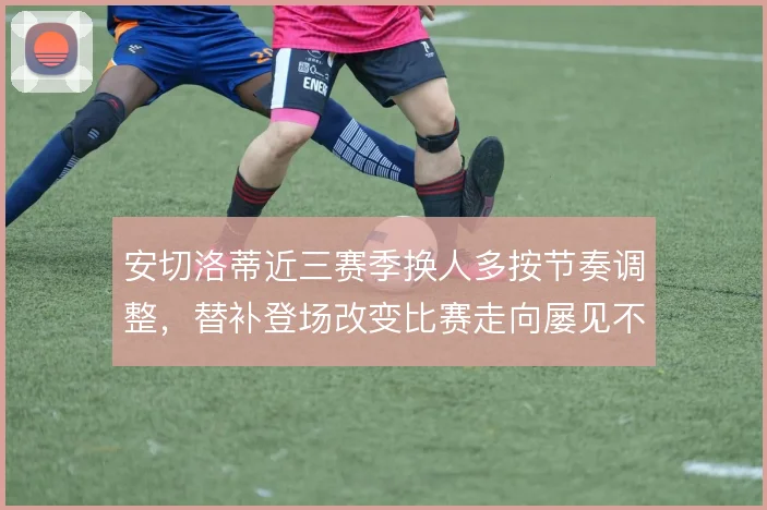 安切洛蒂近三赛季换人多按节奏调整，替补登场改变比赛走向屡见不鲜