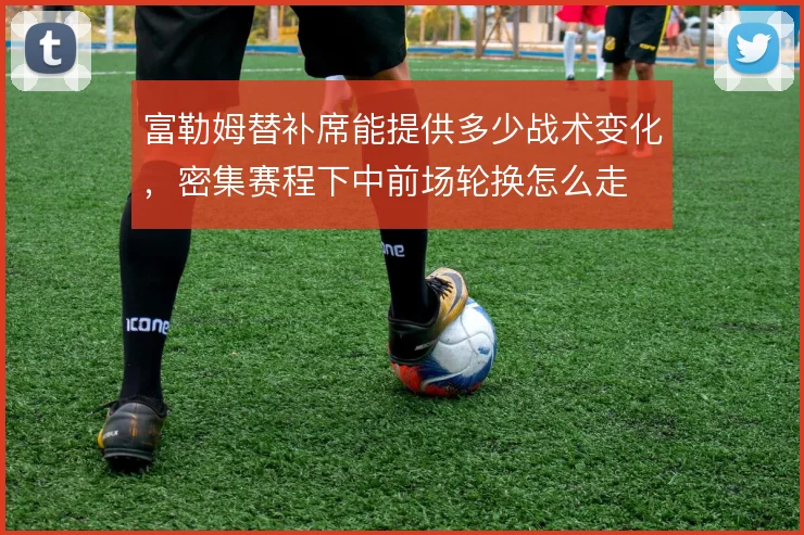 富勒姆替补席能提供多少战术变化，密集赛程下中前场轮换怎么走