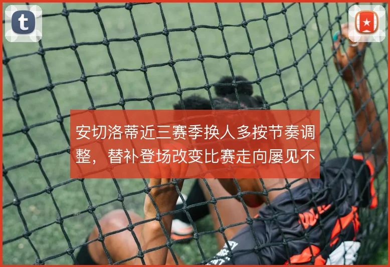 安切洛蒂近三赛季换人多按节奏调整，替补登场改变比赛走向屡见不鲜