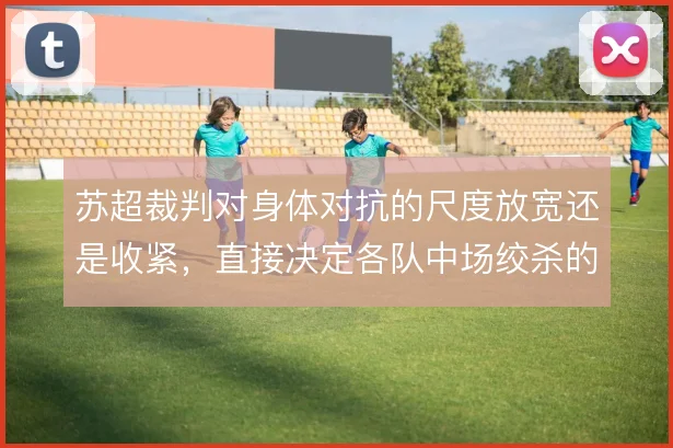 苏超裁判对身体对抗的尺度放宽还是收紧，直接决定各队中场绞杀的强度
