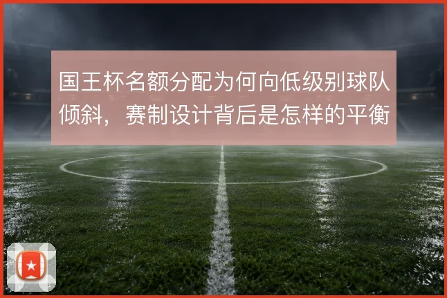 国王杯名额分配为何向低级别球队倾斜，赛制设计背后是怎样的平衡考量