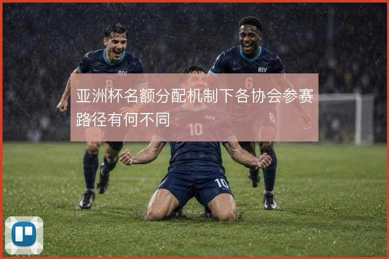 亚洲杯名额分配机制下各协会参赛路径有何不同
